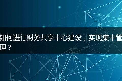 如何進(jìn)行財(cái)務(wù)共享中心建設(shè)，實(shí)現(xiàn)集中管理？