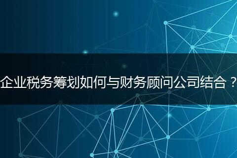 企業(yè)稅務(wù)籌劃如何與財務(wù)顧問公司結(jié)合？
