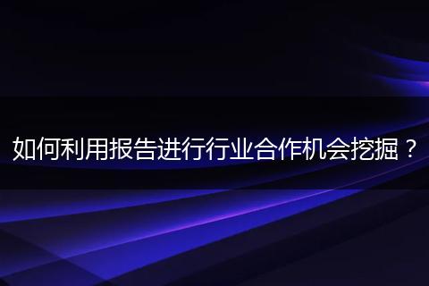 如何利用報(bào)告進(jìn)行行業(yè)合作機(jī)會挖掘？
