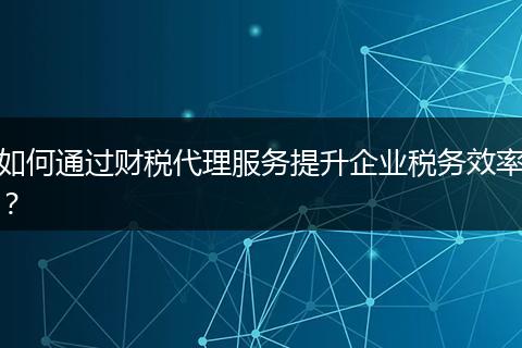 如何通過(guò)財(cái)稅代理服務(wù)提升企業(yè)稅務(wù)效率？
