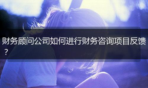 財(cái)務(wù)顧問(wèn)公司如何進(jìn)行財(cái)務(wù)咨詢項(xiàng)目反饋？