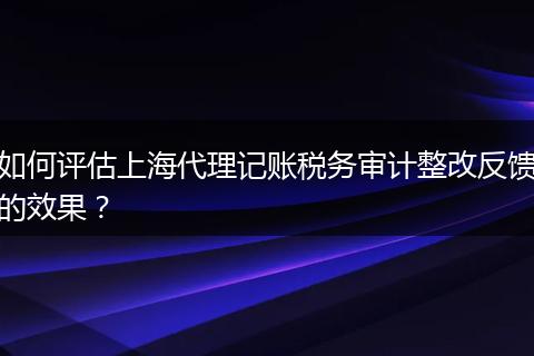 如何評估上海代理記賬稅務(wù)審計整改反饋的效果？