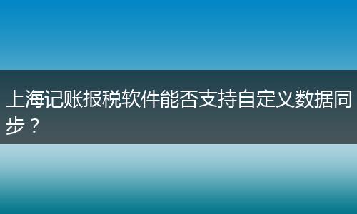 上海記賬報(bào)稅軟件能否支持自定義數(shù)據(jù)同步？