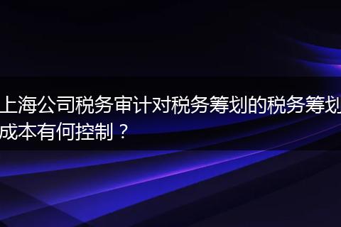 上海公司稅務審計對稅務籌劃的稅務籌劃成本有何控制？