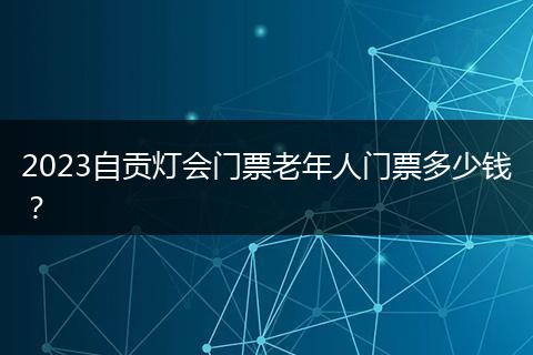 2023自貢燈會門票老年人門票多少錢？