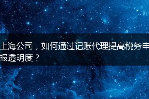 上海公司，如何通過(guò)記賬代理提高稅務(wù)申報(bào)透明度？