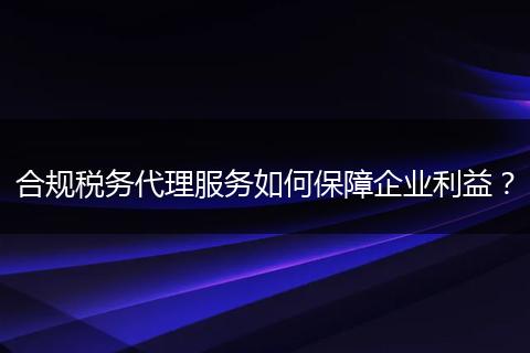 合規(guī)稅務(wù)代理服務(wù)如何保障企業(yè)利益？