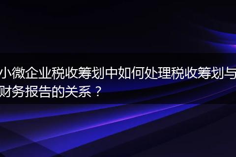 小微企業(yè)稅收籌劃中如何處理稅收籌劃與財務(wù)報告的關(guān)系？