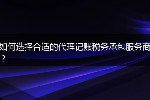 如何選擇合適的代理記賬稅務(wù)承包服務(wù)商？