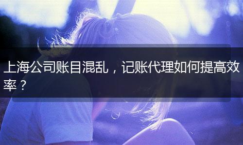 上海公司賬目混亂，記賬代理如何提高效率？
