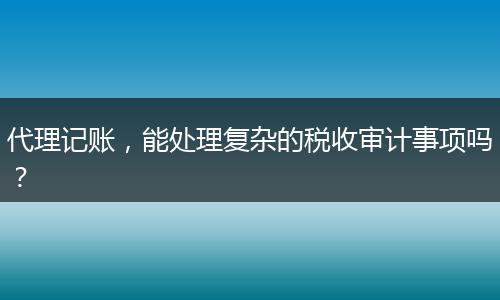 代理記賬，能處理復(fù)雜的稅收審計(jì)事項(xiàng)嗎？