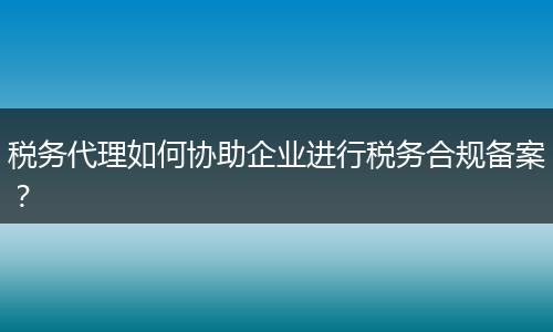 稅務(wù)代理如何協(xié)助企業(yè)進(jìn)行稅務(wù)合規(guī)備案？