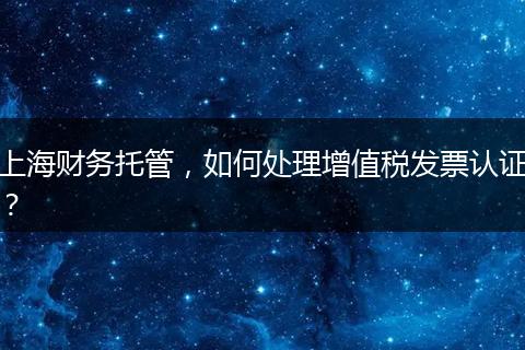 上海財務托管，如何處理增值稅發(fā)票認證？