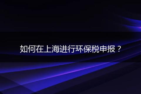 如何在上海進行環(huán)保稅申報？