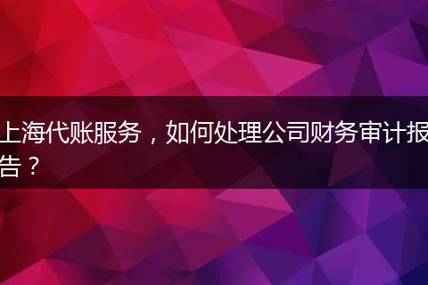 上海代賬服務(wù)，如何處理公司財務(wù)審計報告？