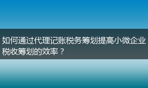如何通過代理記賬稅務(wù)籌劃提高小微企業(yè)稅收籌劃的效率？