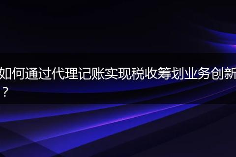 如何通過代理記賬實現(xiàn)稅收籌劃業(yè)務創(chuàng)新？