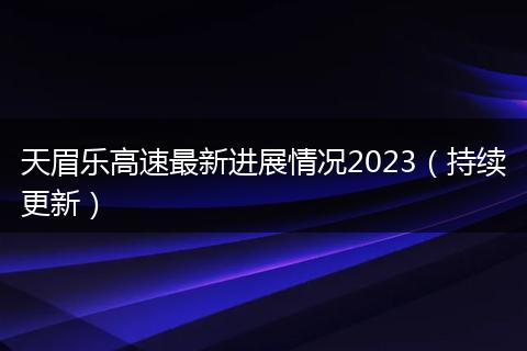 天眉樂高速最新進(jìn)展情況2023（持續(xù)更新）
