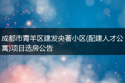 成都市青羊區(qū)建發(fā)央著小區(qū)(配建人才公寓)項目選房公告