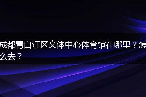 成都青白江區(qū)文體中心體育館在哪里？怎么去？