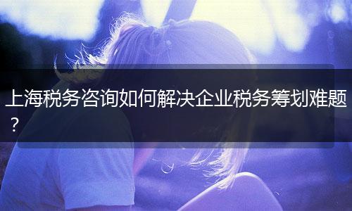 上海稅務(wù)咨詢?nèi)绾谓鉀Q企業(yè)稅務(wù)籌劃難題？