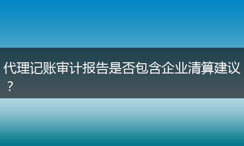 代理記賬審計(jì)報(bào)告是否包含企業(yè)清算建議？