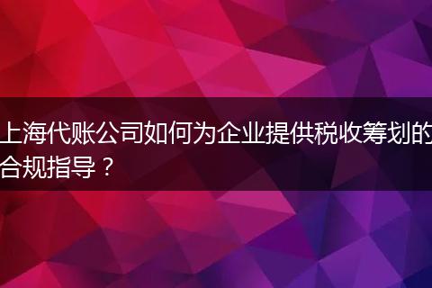 上海代賬公司如何為企業(yè)提供稅收籌劃的合規(guī)指導(dǎo)？
