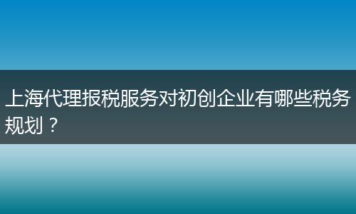 上海代理報稅服務對初創(chuàng)企業(yè)有哪些稅務規(guī)劃？