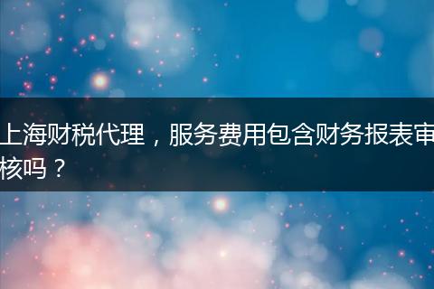 上海財(cái)稅代理，服務(wù)費(fèi)用包含財(cái)務(wù)報(bào)表審核嗎？