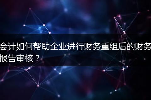 會計如何幫助企業(yè)進行財務重組后的財務報告審核？