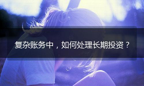 復雜賬務中，如何處理長期投資？