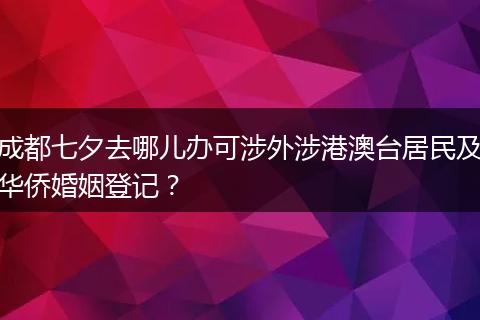成都七夕去哪兒辦可涉外涉港澳臺居民及華僑婚姻登記？