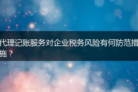 代理記賬服務(wù)對(duì)企業(yè)稅務(wù)風(fēng)險(xiǎn)有何防范措施？