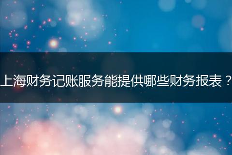 上海財務(wù)記賬服務(wù)能提供哪些財務(wù)報表？