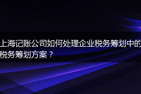 上海記賬公司如何處理企業(yè)稅務(wù)籌劃中的稅務(wù)籌劃方案？