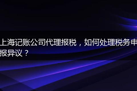 上海記賬公司代理報稅，如何處理稅務(wù)申報異議？