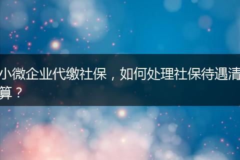 小微企業(yè)代繳社保，如何處理社保待遇清算？