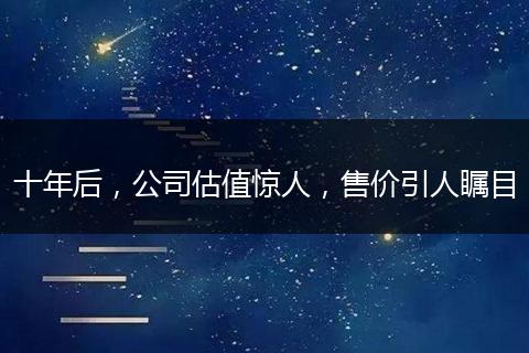 十年后，公司估值驚人，售價(jià)引人矚目