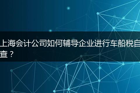 上海會(huì)計(jì)公司如何輔導(dǎo)企業(yè)進(jìn)行車船稅自查？