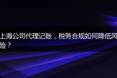 上海公司代理記賬，稅務(wù)合規(guī)如何降低風(fēng)險(xiǎn)？
