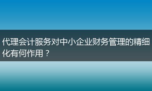 代理會(huì)計(jì)服務(wù)對(duì)中小企業(yè)財(cái)務(wù)管理的精細(xì)化有何作用？