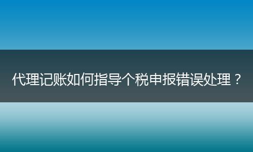 代理記賬如何指導(dǎo)個稅申報錯誤處理？