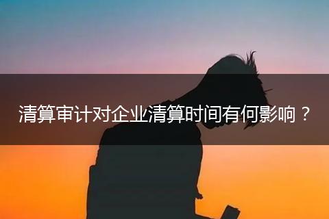 清算審計對企業(yè)清算時間有何影響？