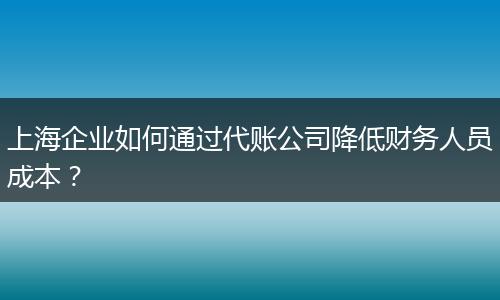 上海企業(yè)如何通過代賬公司降低財務(wù)人員成本？