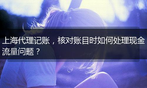 上海代理記賬，核對賬目時如何處理現(xiàn)金流量問題？