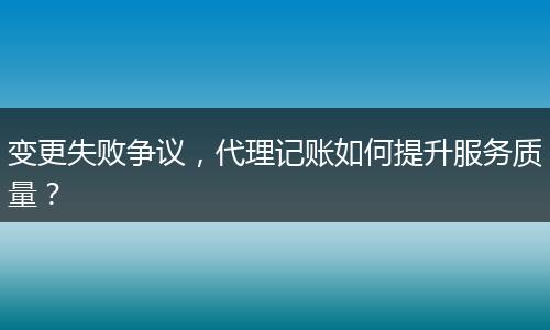 變更失敗爭(zhēng)議，代理記賬如何提升服務(wù)質(zhì)量？