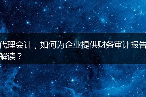 代理會(huì)計(jì)，如何為企業(yè)提供財(cái)務(wù)審計(jì)報(bào)告解讀？