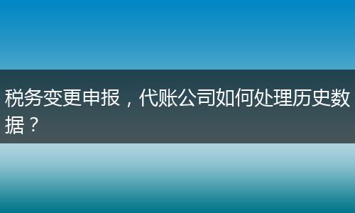 稅務(wù)變更申報(bào)，代賬公司如何處理歷史數(shù)據(jù)？