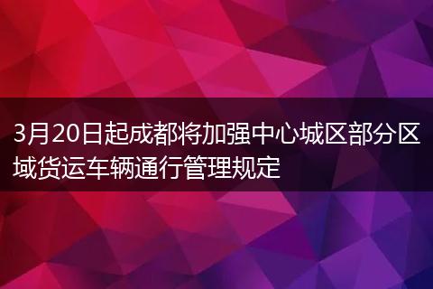 3月20日起成都將加強(qiáng)中心城區(qū)部分區(qū)域貨運(yùn)車輛通行管理規(guī)定