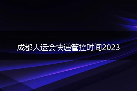 成都大運(yùn)會快遞管控時間2023